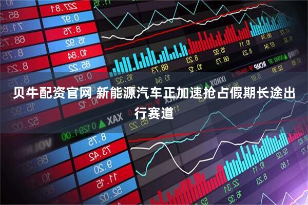 贝牛配资官网 新能源汽车正加速抢占假期长途出行赛道