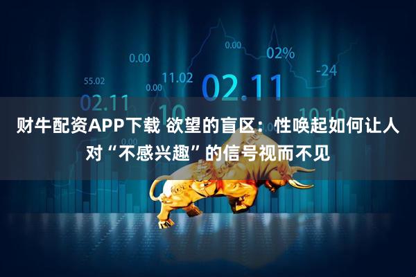 财牛配资APP下载 欲望的盲区：性唤起如何让人对“不感兴趣”的信号视而不见